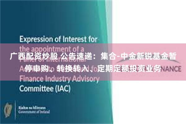 广西配资炒股 公告速递：集合-中金新锐基金暂停申购、转换转入、定期定额投资业务