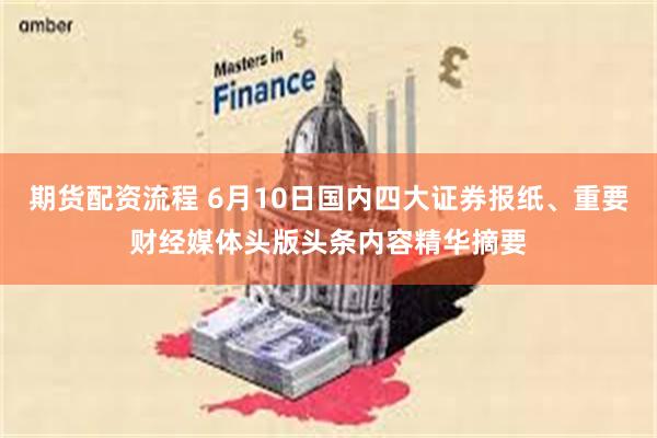 期货配资流程 6月10日国内四大证券报纸、重要财经媒体头版头条内容精华摘要
