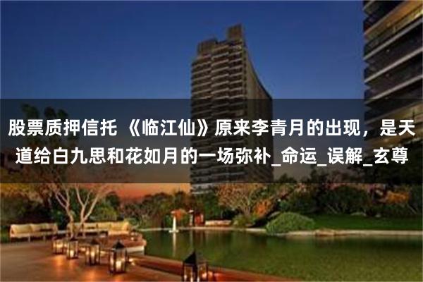 股票质押信托 《临江仙》原来李青月的出现，是天道给白九思和花如月的一场弥补_命运_误解_玄尊