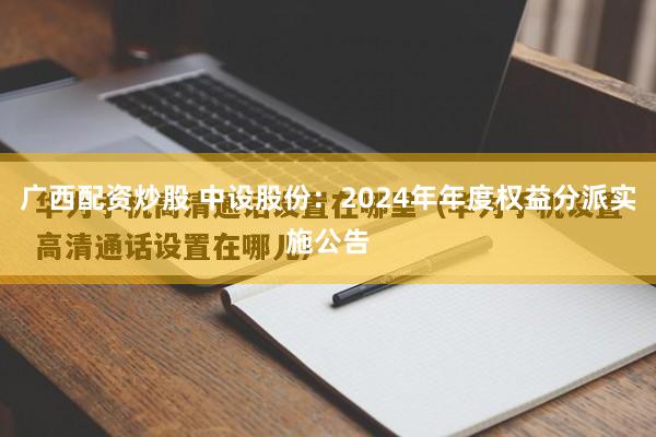 广西配资炒股 中设股份：2024年年度权益分派实施公告