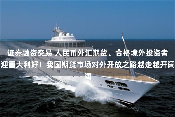 证券融资交易 人民币外汇期货、合格境外投资者迎重大利好！我国期货市场对外开放之路越走越开阔