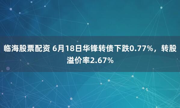 临海股票配资 6月18日华锋转债下跌0.77%，转股溢价率2.67%