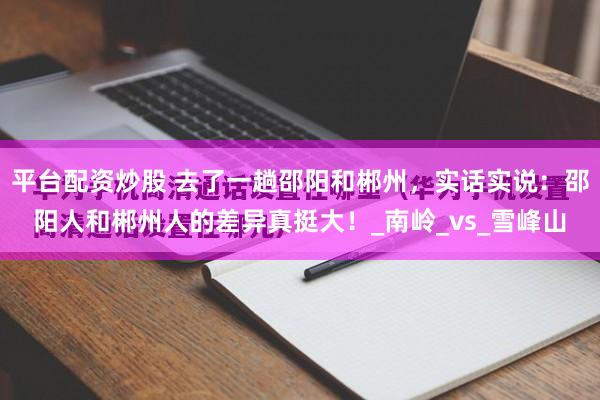 平台配资炒股 去了一趟邵阳和郴州，实话实说：邵阳人和郴州人的差异真挺大！_南岭_vs_雪峰山