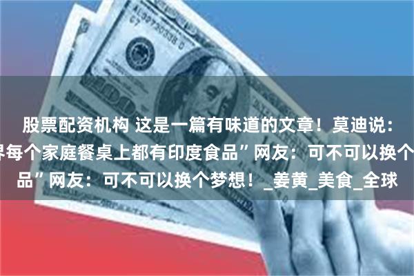 股票配资机构 这是一篇有味道的文章！莫迪说：“我有一个梦想，世界每个家庭餐桌上都有印度食品”网友：可不可以换个梦想！_姜黄_美食_全球