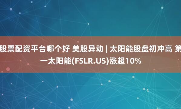 股票配资平台哪个好 美股异动 | 太阳能股盘初冲高 第一太阳能(FSLR.US)涨超10%