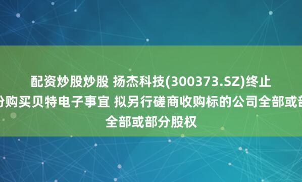 配资炒股炒股 扬杰科技(300373.SZ)终止发行股份购买贝特电子事宜 拟另行磋商收购标的公司全部或部分股权