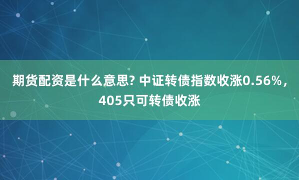 期货配资是什么意思? 中证转债指数收涨0.56%，405只可转债收涨