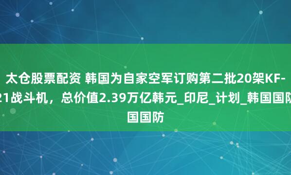 太仓股票配资 韩国为自家空军订购第二批20架KF-21战斗机，总价值2.39万亿韩元_印尼_计划_韩国国防
