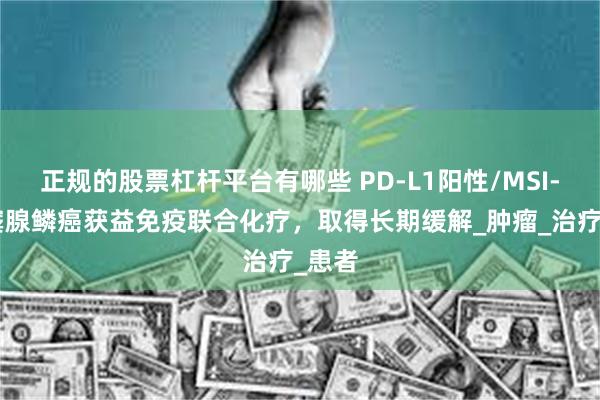 正规的股票杠杆平台有哪些 PD-L1阳性/MSI-H胃窦腺鳞癌获益免疫联合化疗，取得长期缓解_肿瘤_治疗_患者