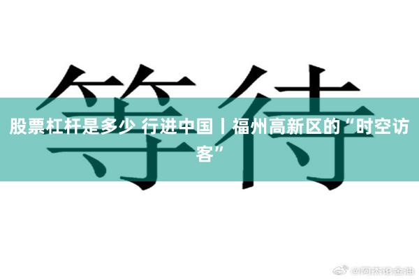 股票杠杆是多少 行进中国丨福州高新区的“时空访客”