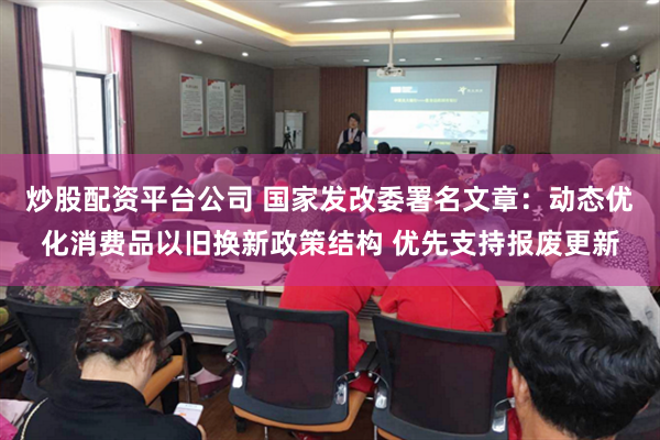 炒股配资平台公司 国家发改委署名文章：动态优化消费品以旧换新政策结构 优先支持报废更新
