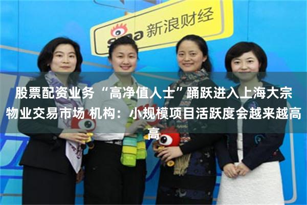 股票配资业务 “高净值人士”踊跃进入上海大宗物业交易市场 机构：小规模项目活跃度会越来越高