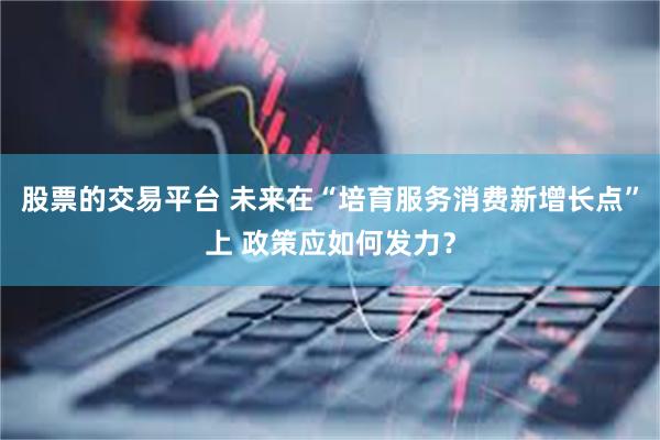 股票的交易平台 未来在“培育服务消费新增长点”上 政策应如何发力？