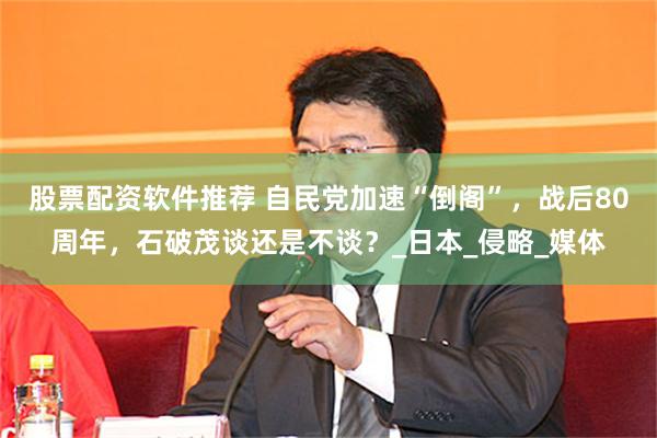 股票配资软件推荐 自民党加速“倒阁”，战后80周年，石破茂谈还是不谈？_日本_侵略_媒体