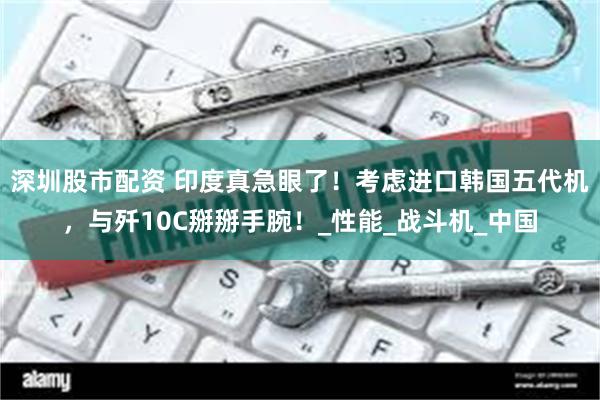 深圳股市配资 印度真急眼了！考虑进口韩国五代机，与歼10C掰掰手腕！_性能_战斗机_中国