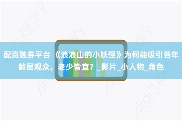 配资融券平台 《浪浪山的小妖怪》为何能吸引各年龄层观众，老少皆宜？_影片_小人物_角色