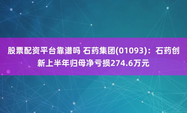 股票配资平台靠谱吗 石药集团(01093)：石药创新上半年归母净亏损274.6万元