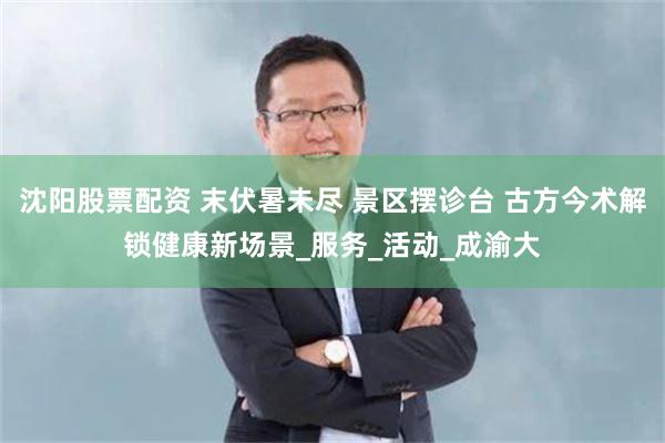 沈阳股票配资 末伏暑未尽 景区摆诊台 古方今术解锁健康新场景_服务_活动_成渝大