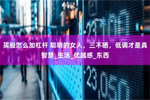 买股怎么加杠杆 聪明的女人，三不晒，低调才是真智慧_生活_优越感_东西