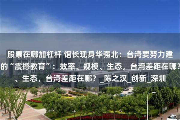 股票在哪加杠杆 馆长现身华强北：台湾要努力建设了，华强北给馆长的“震撼教育”：效率、规模、生态，台湾差距在哪？_陈之汉_创新_深圳
