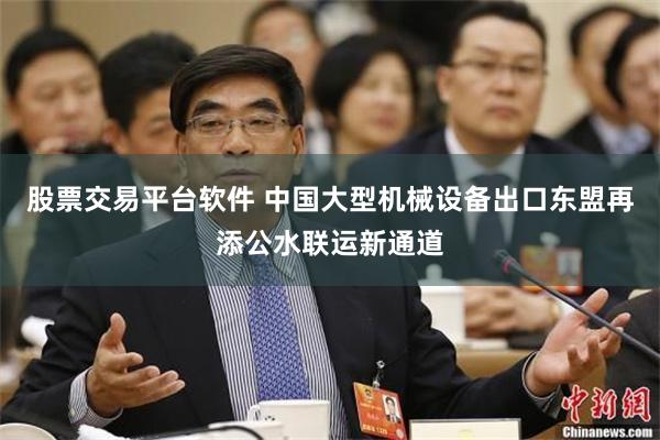 股票交易平台软件 中国大型机械设备出口东盟再添公水联运新通道