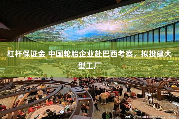 杠杆保证金 中国轮胎企业赴巴西考察，拟投建大型工厂