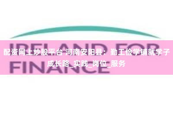 配资网上炒股平台 河南安阳县：勤工俭学铺就学子成长路_实践_岗位_服务