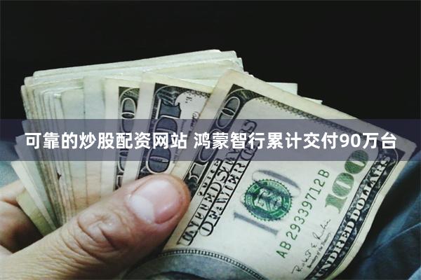 可靠的炒股配资网站 鸿蒙智行累计交付90万台