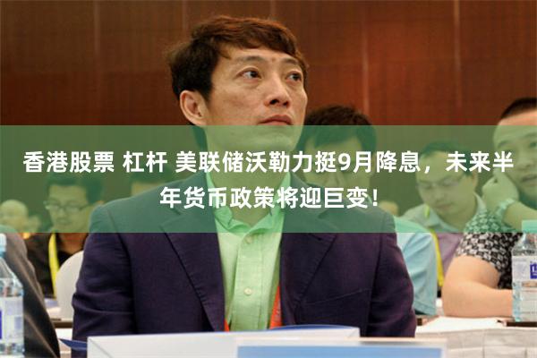 香港股票 杠杆 美联储沃勒力挺9月降息，未来半年货币政策将迎巨变！