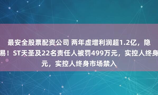 最安全股票配资公司 两年虚增利润超1.2亿，隐瞒关联交易！ST天圣及22名责任人被罚499万元，实控人终身市场禁入
