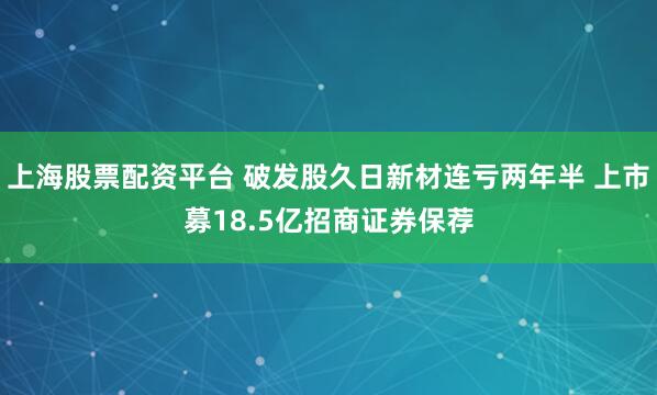 上海股票配资平台 破发股久日新材连亏两年半 上市募18.5亿招商证券保荐