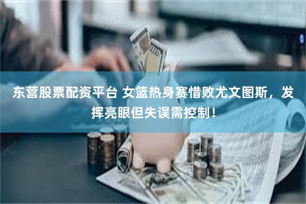 东营股票配资平台 女篮热身赛惜败尤文图斯，发挥亮眼但失误需控制！